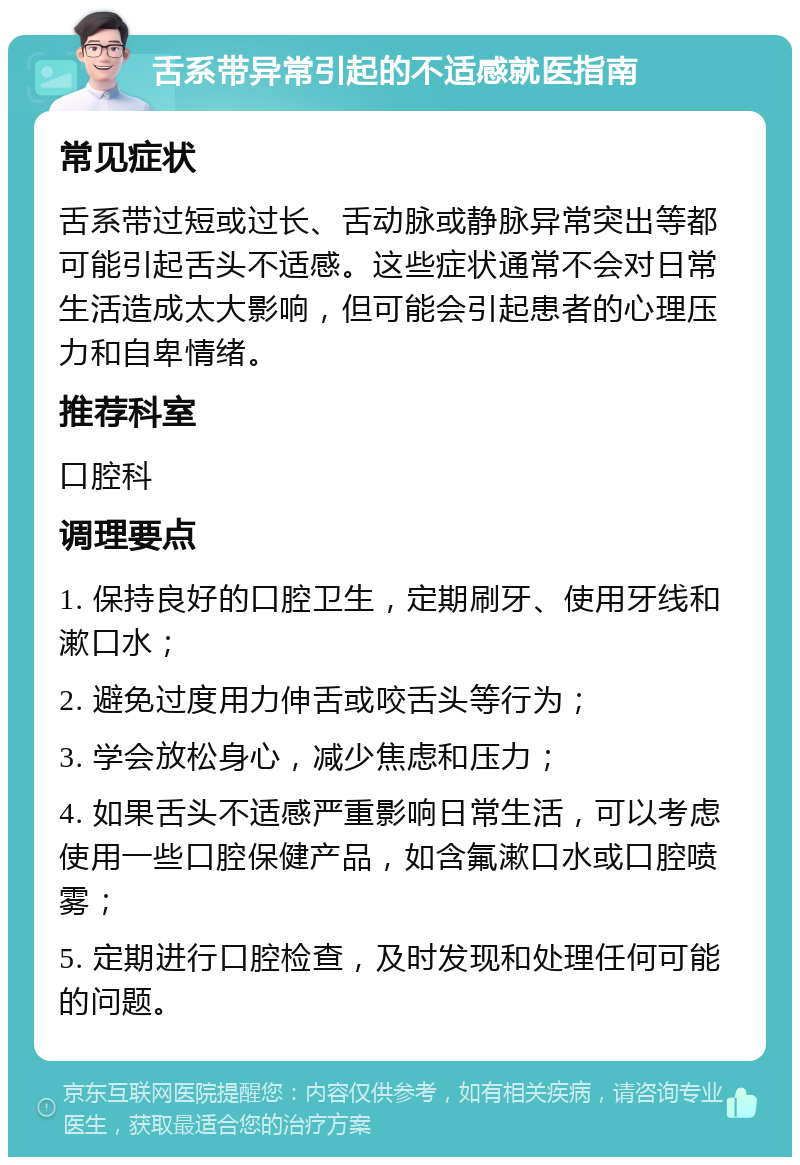 舌系带异常引起的不适感就医指南 常见症状 舌系带过短或过长、舌动脉或静脉异常突出等都可能引起舌头不适感。这些症状通常不会对日常生活造成太大影响，但可能会引起患者的心理压力和自卑情绪。 推荐科室 口腔科 调理要点 1. 保持良好的口腔卫生，定期刷牙、使用牙线和漱口水； 2. 避免过度用力伸舌或咬舌头等行为； 3. 学会放松身心，减少焦虑和压力； 4. 如果舌头不适感严重影响日常生活，可以考虑使用一些口腔保健产品，如含氟漱口水或口腔喷雾； 5. 定期进行口腔检查，及时发现和处理任何可能的问题。