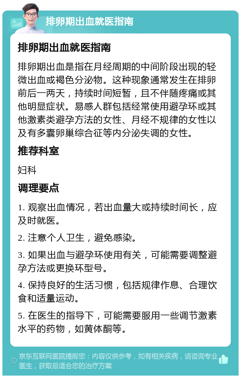 排卵期出血就医指南 排卵期出血就医指南 排卵期出血是指在月经周期的中间阶段出现的轻微出血或褐色分泌物。这种现象通常发生在排卵前后一两天，持续时间短暂，且不伴随疼痛或其他明显症状。易感人群包括经常使用避孕环或其他激素类避孕方法的女性、月经不规律的女性以及有多囊卵巢综合征等内分泌失调的女性。 推荐科室 妇科 调理要点 1. 观察出血情况，若出血量大或持续时间长，应及时就医。 2. 注意个人卫生，避免感染。 3. 如果出血与避孕环使用有关，可能需要调整避孕方法或更换环型号。 4. 保持良好的生活习惯，包括规律作息、合理饮食和适量运动。 5. 在医生的指导下，可能需要服用一些调节激素水平的药物，如黄体酮等。