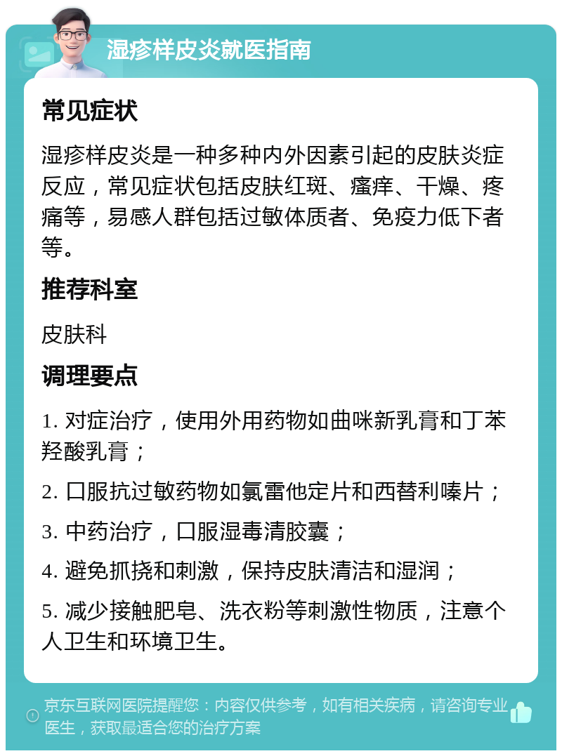 湿疹样皮炎就医指南 常见症状 湿疹样皮炎是一种多种内外因素引起的皮肤炎症反应，常见症状包括皮肤红斑、瘙痒、干燥、疼痛等，易感人群包括过敏体质者、免疫力低下者等。 推荐科室 皮肤科 调理要点 1. 对症治疗，使用外用药物如曲咪新乳膏和丁苯羟酸乳膏； 2. 口服抗过敏药物如氯雷他定片和西替利嗪片； 3. 中药治疗，口服湿毒清胶囊； 4. 避免抓挠和刺激，保持皮肤清洁和湿润； 5. 减少接触肥皂、洗衣粉等刺激性物质，注意个人卫生和环境卫生。