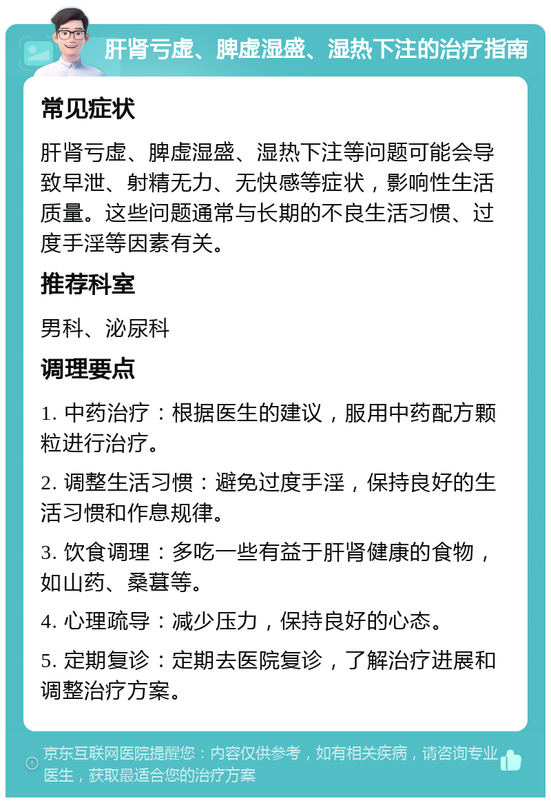 肝肾亏虚、脾虚湿盛、湿热下注的治疗指南 常见症状 肝肾亏虚、脾虚湿盛、湿热下注等问题可能会导致早泄、射精无力、无快感等症状，影响性生活质量。这些问题通常与长期的不良生活习惯、过度手淫等因素有关。 推荐科室 男科、泌尿科 调理要点 1. 中药治疗：根据医生的建议，服用中药配方颗粒进行治疗。 2. 调整生活习惯：避免过度手淫，保持良好的生活习惯和作息规律。 3. 饮食调理：多吃一些有益于肝肾健康的食物，如山药、桑葚等。 4. 心理疏导：减少压力，保持良好的心态。 5. 定期复诊：定期去医院复诊，了解治疗进展和调整治疗方案。