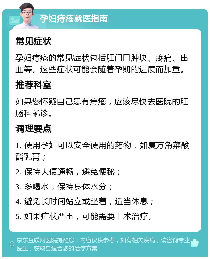 孕妇痔疮就医指南 常见症状 孕妇痔疮的常见症状包括肛门口肿块、疼痛、出血等。这些症状可能会随着孕期的进展而加重。 推荐科室 如果您怀疑自己患有痔疮，应该尽快去医院的肛肠科就诊。 调理要点 1. 使用孕妇可以安全使用的药物，如复方角菜酸酯乳膏； 2. 保持大便通畅，避免便秘； 3. 多喝水，保持身体水分； 4. 避免长时间站立或坐着，适当休息； 5. 如果症状严重，可能需要手术治疗。