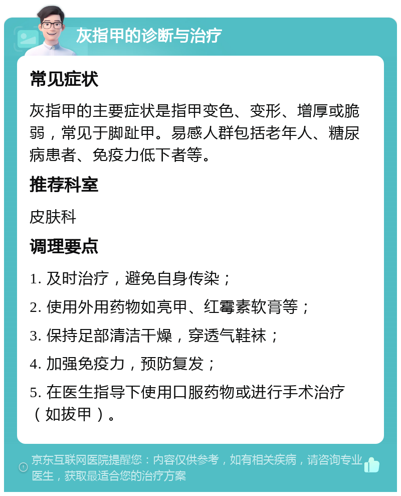 灰指甲的诊断与治疗 常见症状 灰指甲的主要症状是指甲变色、变形、增厚或脆弱，常见于脚趾甲。易感人群包括老年人、糖尿病患者、免疫力低下者等。 推荐科室 皮肤科 调理要点 1. 及时治疗，避免自身传染； 2. 使用外用药物如亮甲、红霉素软膏等； 3. 保持足部清洁干燥，穿透气鞋袜； 4. 加强免疫力，预防复发； 5. 在医生指导下使用口服药物或进行手术治疗（如拔甲）。