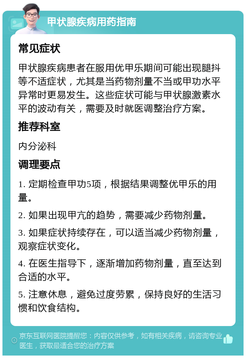 甲状腺疾病用药指南 常见症状 甲状腺疾病患者在服用优甲乐期间可能出现腿抖等不适症状，尤其是当药物剂量不当或甲功水平异常时更易发生。这些症状可能与甲状腺激素水平的波动有关，需要及时就医调整治疗方案。 推荐科室 内分泌科 调理要点 1. 定期检查甲功5项，根据结果调整优甲乐的用量。 2. 如果出现甲亢的趋势，需要减少药物剂量。 3. 如果症状持续存在，可以适当减少药物剂量，观察症状变化。 4. 在医生指导下，逐渐增加药物剂量，直至达到合适的水平。 5. 注意休息，避免过度劳累，保持良好的生活习惯和饮食结构。