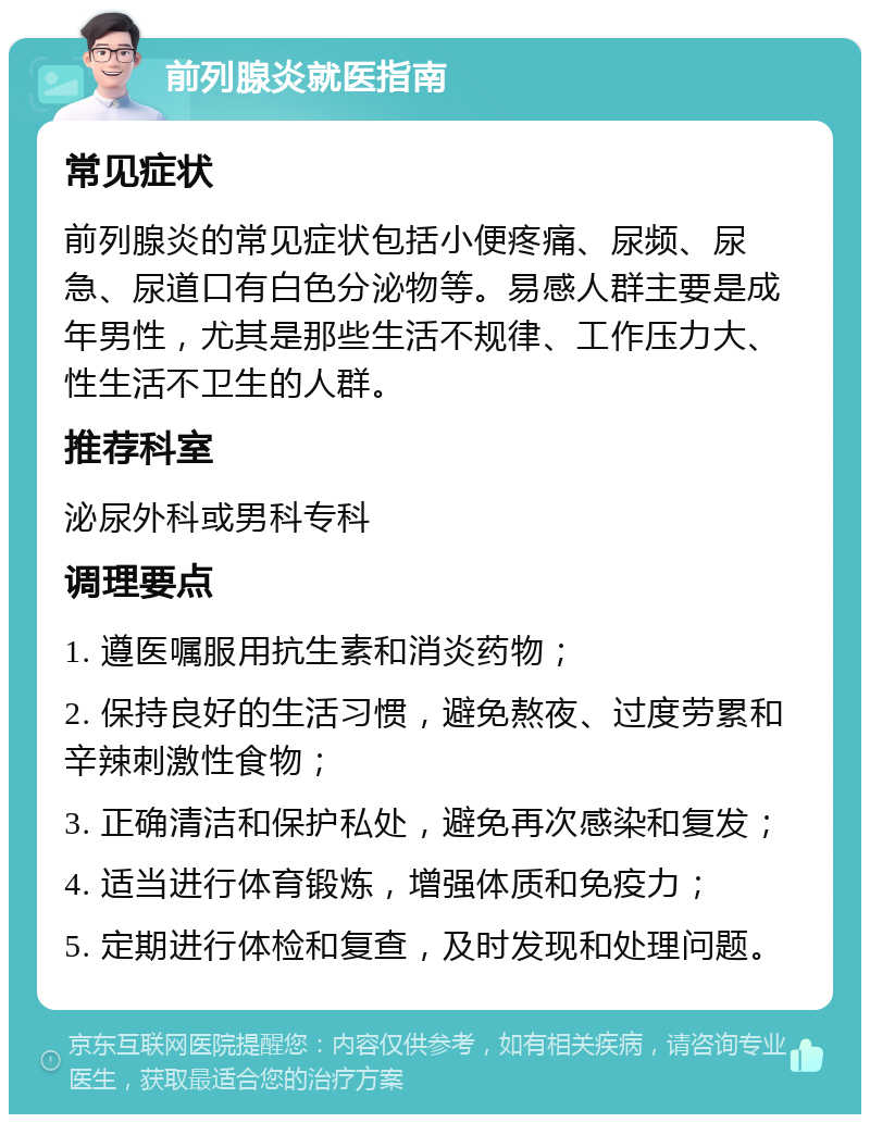 前列腺炎就医指南 常见症状 前列腺炎的常见症状包括小便疼痛、尿频、尿急、尿道口有白色分泌物等。易感人群主要是成年男性，尤其是那些生活不规律、工作压力大、性生活不卫生的人群。 推荐科室 泌尿外科或男科专科 调理要点 1. 遵医嘱服用抗生素和消炎药物； 2. 保持良好的生活习惯，避免熬夜、过度劳累和辛辣刺激性食物； 3. 正确清洁和保护私处，避免再次感染和复发； 4. 适当进行体育锻炼，增强体质和免疫力； 5. 定期进行体检和复查，及时发现和处理问题。