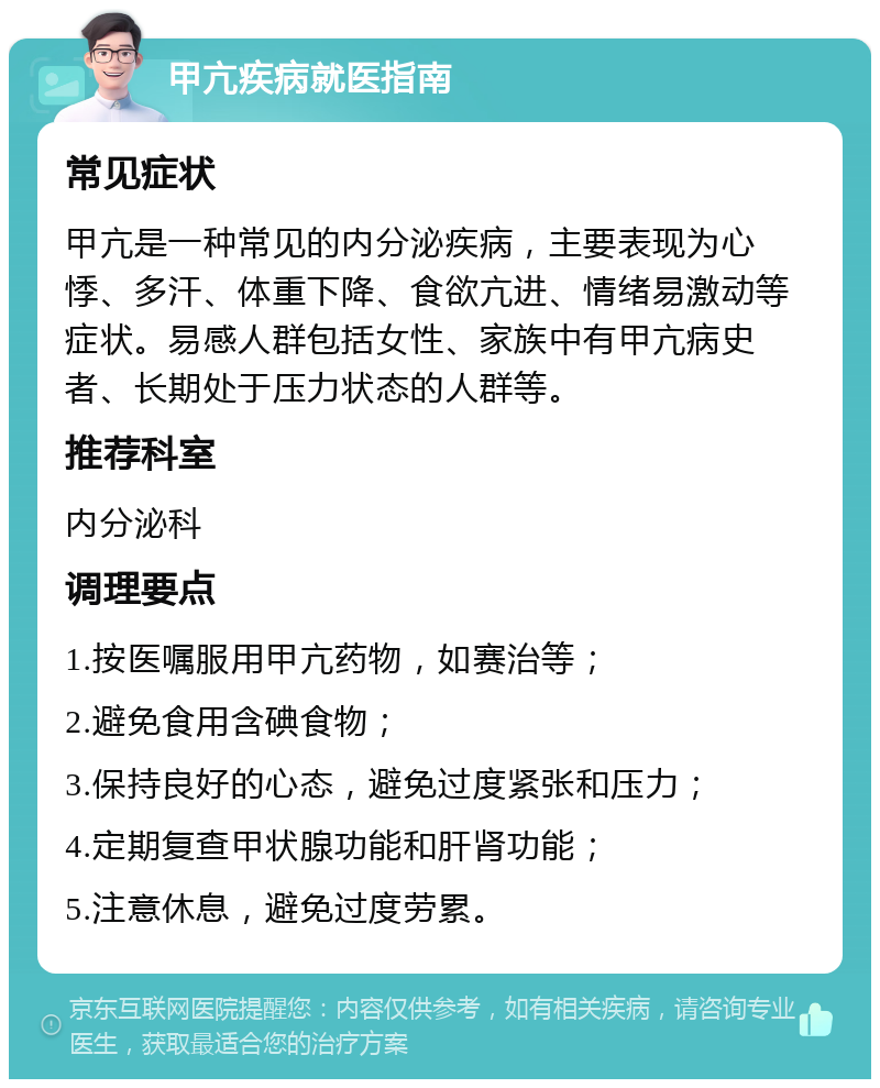 甲亢疾病就医指南 常见症状 甲亢是一种常见的内分泌疾病，主要表现为心悸、多汗、体重下降、食欲亢进、情绪易激动等症状。易感人群包括女性、家族中有甲亢病史者、长期处于压力状态的人群等。 推荐科室 内分泌科 调理要点 1.按医嘱服用甲亢药物，如赛治等； 2.避免食用含碘食物； 3.保持良好的心态，避免过度紧张和压力； 4.定期复查甲状腺功能和肝肾功能； 5.注意休息，避免过度劳累。