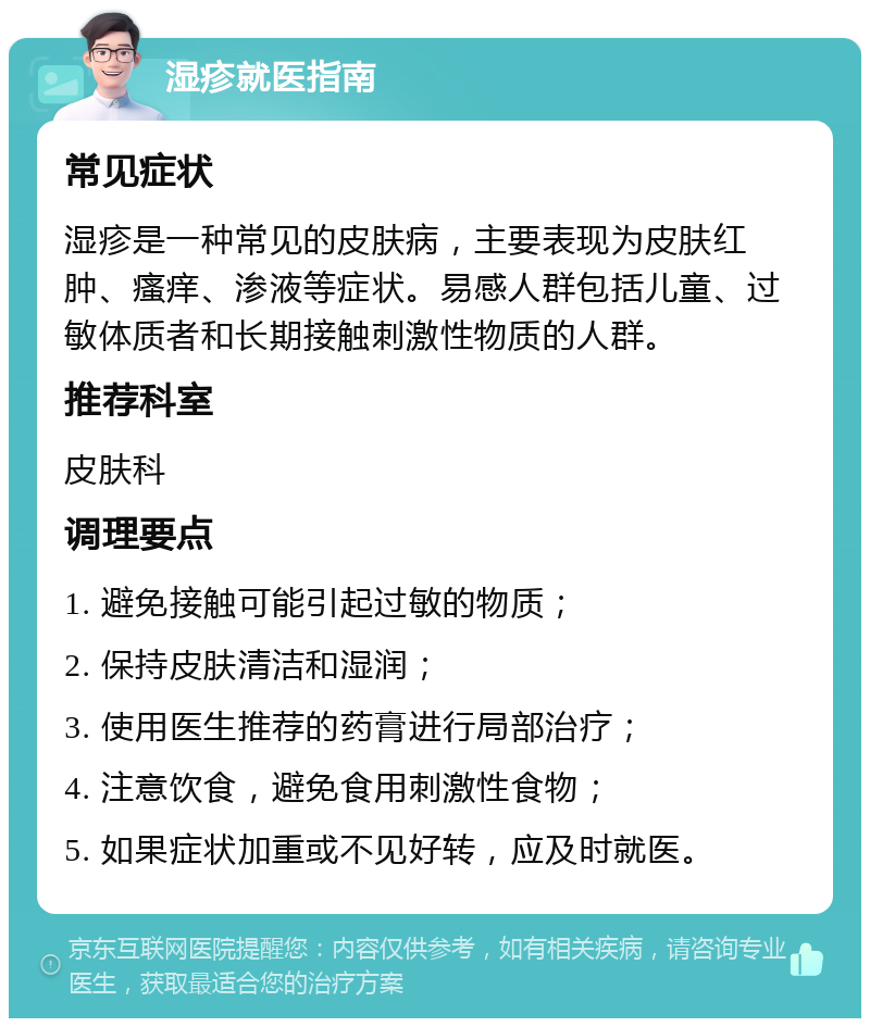 湿疹就医指南 常见症状 湿疹是一种常见的皮肤病，主要表现为皮肤红肿、瘙痒、渗液等症状。易感人群包括儿童、过敏体质者和长期接触刺激性物质的人群。 推荐科室 皮肤科 调理要点 1. 避免接触可能引起过敏的物质； 2. 保持皮肤清洁和湿润； 3. 使用医生推荐的药膏进行局部治疗； 4. 注意饮食，避免食用刺激性食物； 5. 如果症状加重或不见好转，应及时就医。