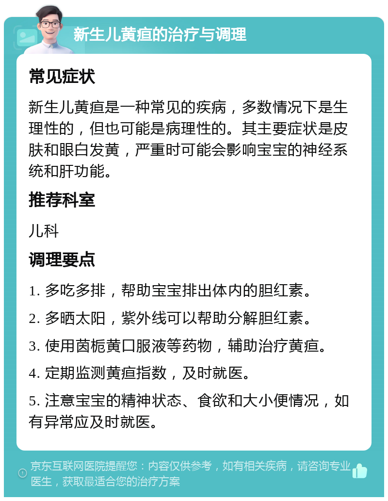 新生儿黄疸的治疗与调理 常见症状 新生儿黄疸是一种常见的疾病，多数情况下是生理性的，但也可能是病理性的。其主要症状是皮肤和眼白发黄，严重时可能会影响宝宝的神经系统和肝功能。 推荐科室 儿科 调理要点 1. 多吃多排，帮助宝宝排出体内的胆红素。 2. 多晒太阳，紫外线可以帮助分解胆红素。 3. 使用茵栀黄口服液等药物，辅助治疗黄疸。 4. 定期监测黄疸指数，及时就医。 5. 注意宝宝的精神状态、食欲和大小便情况，如有异常应及时就医。