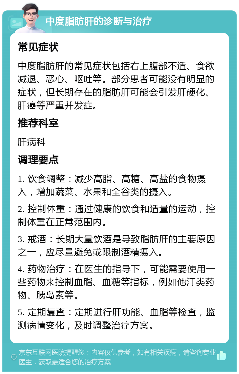 中度脂肪肝的诊断与治疗 常见症状 中度脂肪肝的常见症状包括右上腹部不适、食欲减退、恶心、呕吐等。部分患者可能没有明显的症状，但长期存在的脂肪肝可能会引发肝硬化、肝癌等严重并发症。 推荐科室 肝病科 调理要点 1. 饮食调整：减少高脂、高糖、高盐的食物摄入，增加蔬菜、水果和全谷类的摄入。 2. 控制体重：通过健康的饮食和适量的运动，控制体重在正常范围内。 3. 戒酒：长期大量饮酒是导致脂肪肝的主要原因之一，应尽量避免或限制酒精摄入。 4. 药物治疗：在医生的指导下，可能需要使用一些药物来控制血脂、血糖等指标，例如他汀类药物、胰岛素等。 5. 定期复查：定期进行肝功能、血脂等检查，监测病情变化，及时调整治疗方案。