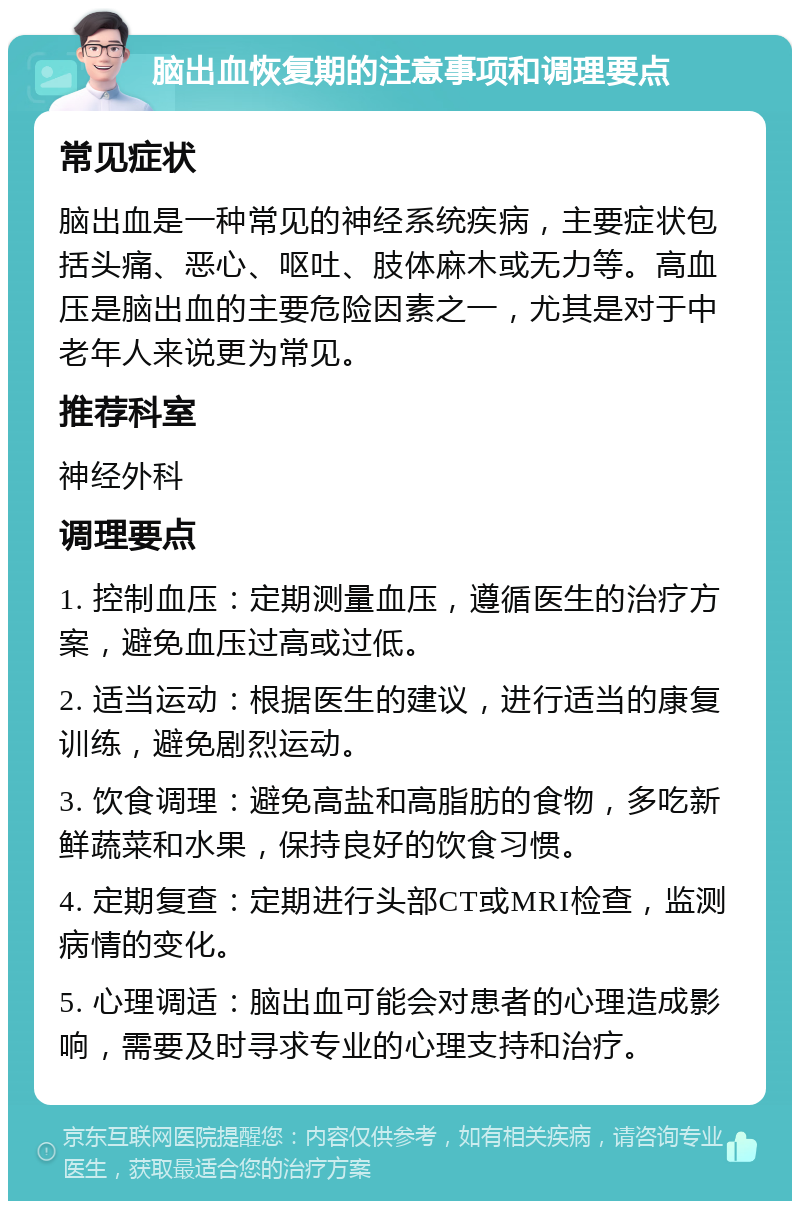 脑出血恢复期的注意事项和调理要点 常见症状 脑出血是一种常见的神经系统疾病，主要症状包括头痛、恶心、呕吐、肢体麻木或无力等。高血压是脑出血的主要危险因素之一，尤其是对于中老年人来说更为常见。 推荐科室 神经外科 调理要点 1. 控制血压：定期测量血压，遵循医生的治疗方案，避免血压过高或过低。 2. 适当运动：根据医生的建议，进行适当的康复训练，避免剧烈运动。 3. 饮食调理：避免高盐和高脂肪的食物，多吃新鲜蔬菜和水果，保持良好的饮食习惯。 4. 定期复查：定期进行头部CT或MRI检查，监测病情的变化。 5. 心理调适：脑出血可能会对患者的心理造成影响，需要及时寻求专业的心理支持和治疗。