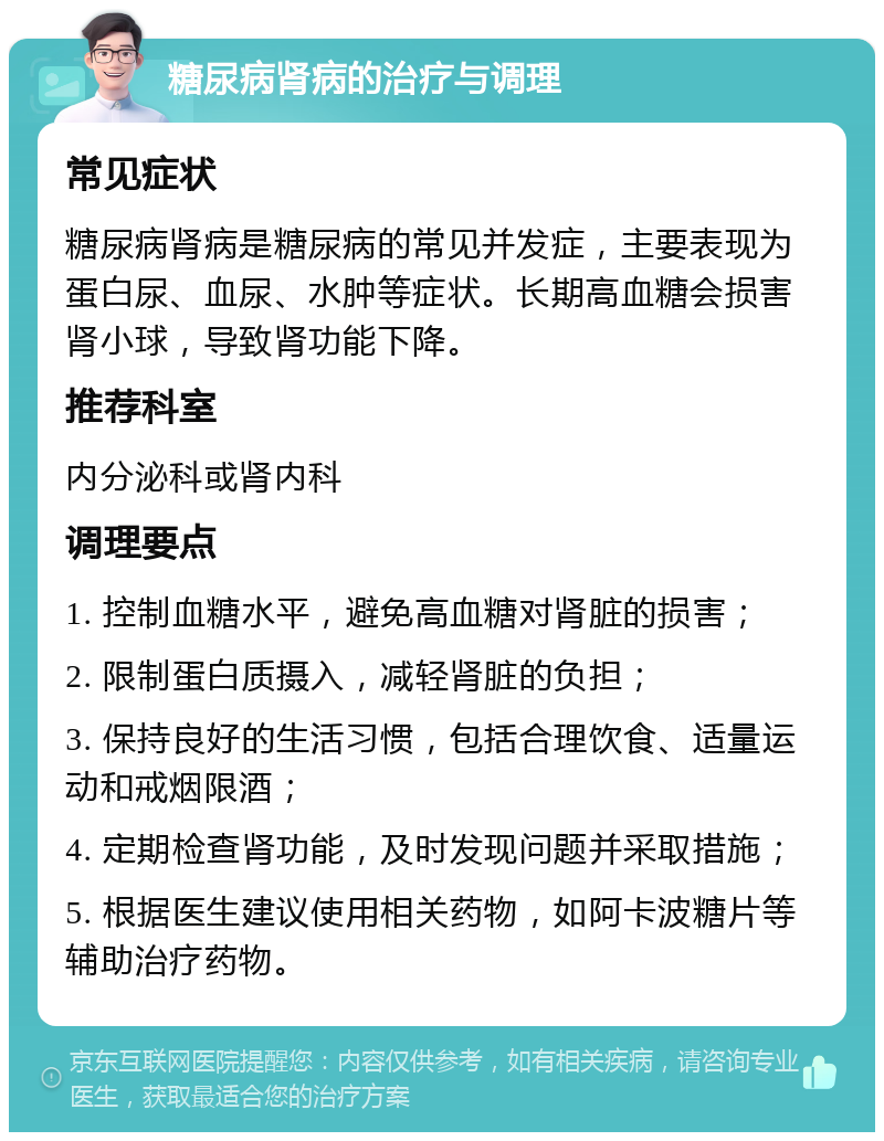 糖尿病肾病的治疗与调理 常见症状 糖尿病肾病是糖尿病的常见并发症，主要表现为蛋白尿、血尿、水肿等症状。长期高血糖会损害肾小球，导致肾功能下降。 推荐科室 内分泌科或肾内科 调理要点 1. 控制血糖水平，避免高血糖对肾脏的损害； 2. 限制蛋白质摄入，减轻肾脏的负担； 3. 保持良好的生活习惯，包括合理饮食、适量运动和戒烟限酒； 4. 定期检查肾功能，及时发现问题并采取措施； 5. 根据医生建议使用相关药物，如阿卡波糖片等辅助治疗药物。