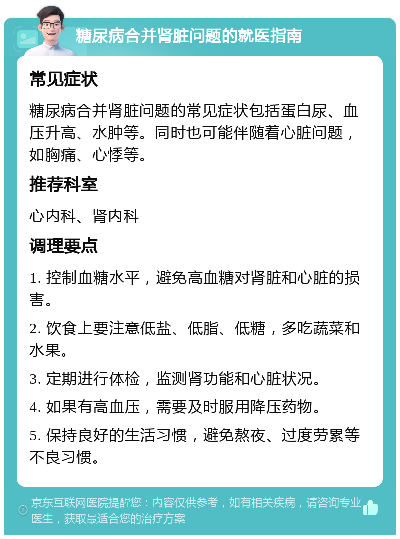 糖尿病合并肾脏问题的就医指南 常见症状 糖尿病合并肾脏问题的常见症状包括蛋白尿、血压升高、水肿等。同时也可能伴随着心脏问题，如胸痛、心悸等。 推荐科室 心内科、肾内科 调理要点 1. 控制血糖水平，避免高血糖对肾脏和心脏的损害。 2. 饮食上要注意低盐、低脂、低糖，多吃蔬菜和水果。 3. 定期进行体检，监测肾功能和心脏状况。 4. 如果有高血压，需要及时服用降压药物。 5. 保持良好的生活习惯，避免熬夜、过度劳累等不良习惯。