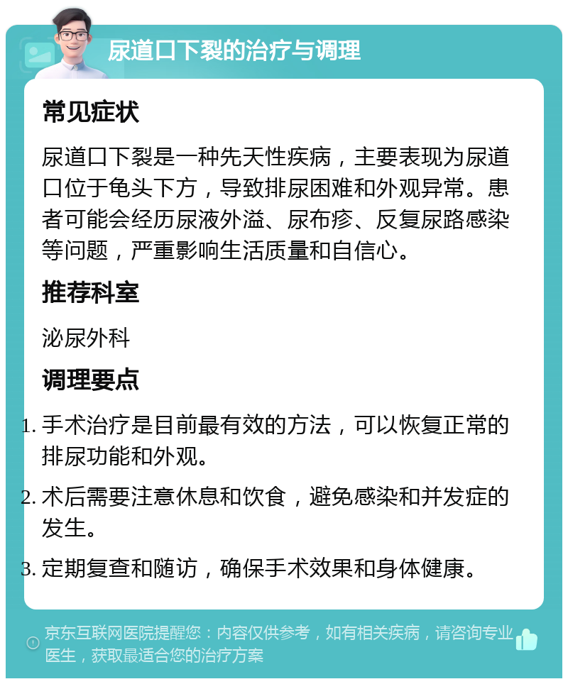 尿道口下裂的治疗与调理 常见症状 尿道口下裂是一种先天性疾病，主要表现为尿道口位于龟头下方，导致排尿困难和外观异常。患者可能会经历尿液外溢、尿布疹、反复尿路感染等问题，严重影响生活质量和自信心。 推荐科室 泌尿外科 调理要点 手术治疗是目前最有效的方法，可以恢复正常的排尿功能和外观。 术后需要注意休息和饮食，避免感染和并发症的发生。 定期复查和随访，确保手术效果和身体健康。