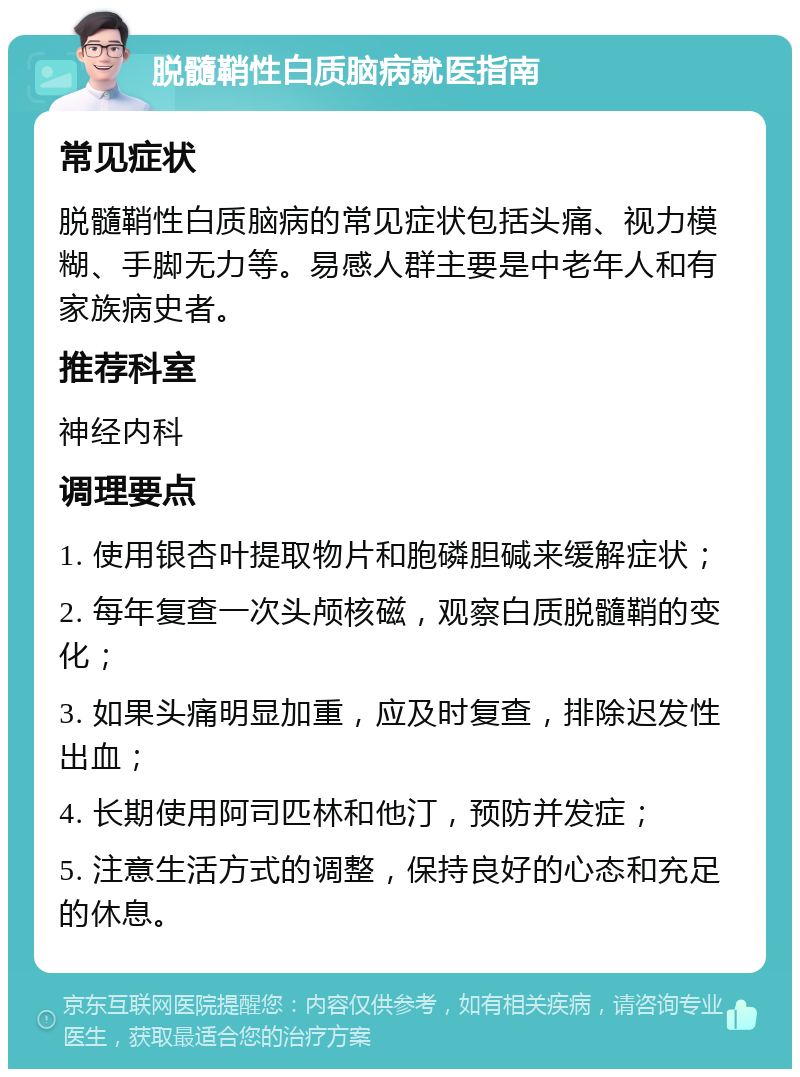 脱髓鞘性白质脑病就医指南 常见症状 脱髓鞘性白质脑病的常见症状包括头痛、视力模糊、手脚无力等。易感人群主要是中老年人和有家族病史者。 推荐科室 神经内科 调理要点 1. 使用银杏叶提取物片和胞磷胆碱来缓解症状； 2. 每年复查一次头颅核磁，观察白质脱髓鞘的变化； 3. 如果头痛明显加重，应及时复查，排除迟发性出血； 4. 长期使用阿司匹林和他汀，预防并发症； 5. 注意生活方式的调整，保持良好的心态和充足的休息。