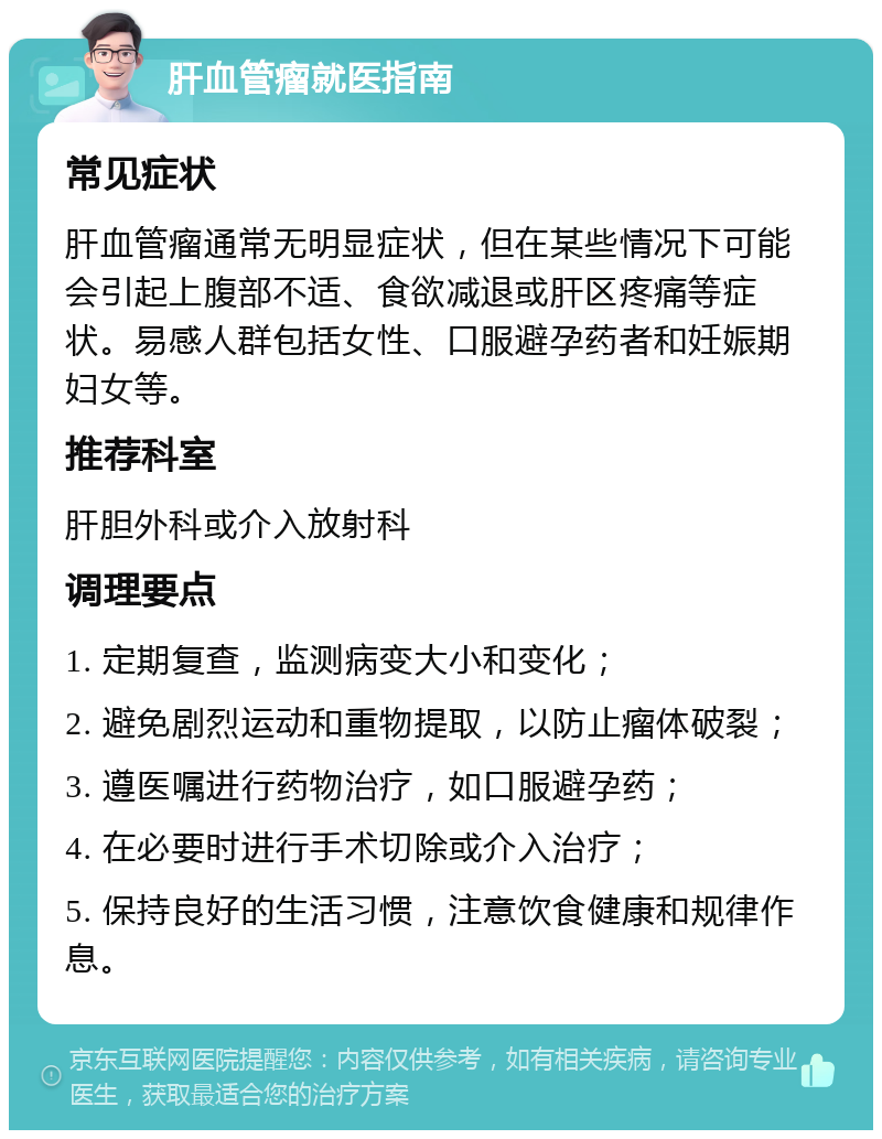 肝血管瘤就医指南 常见症状 肝血管瘤通常无明显症状，但在某些情况下可能会引起上腹部不适、食欲减退或肝区疼痛等症状。易感人群包括女性、口服避孕药者和妊娠期妇女等。 推荐科室 肝胆外科或介入放射科 调理要点 1. 定期复查，监测病变大小和变化； 2. 避免剧烈运动和重物提取，以防止瘤体破裂； 3. 遵医嘱进行药物治疗，如口服避孕药； 4. 在必要时进行手术切除或介入治疗； 5. 保持良好的生活习惯，注意饮食健康和规律作息。