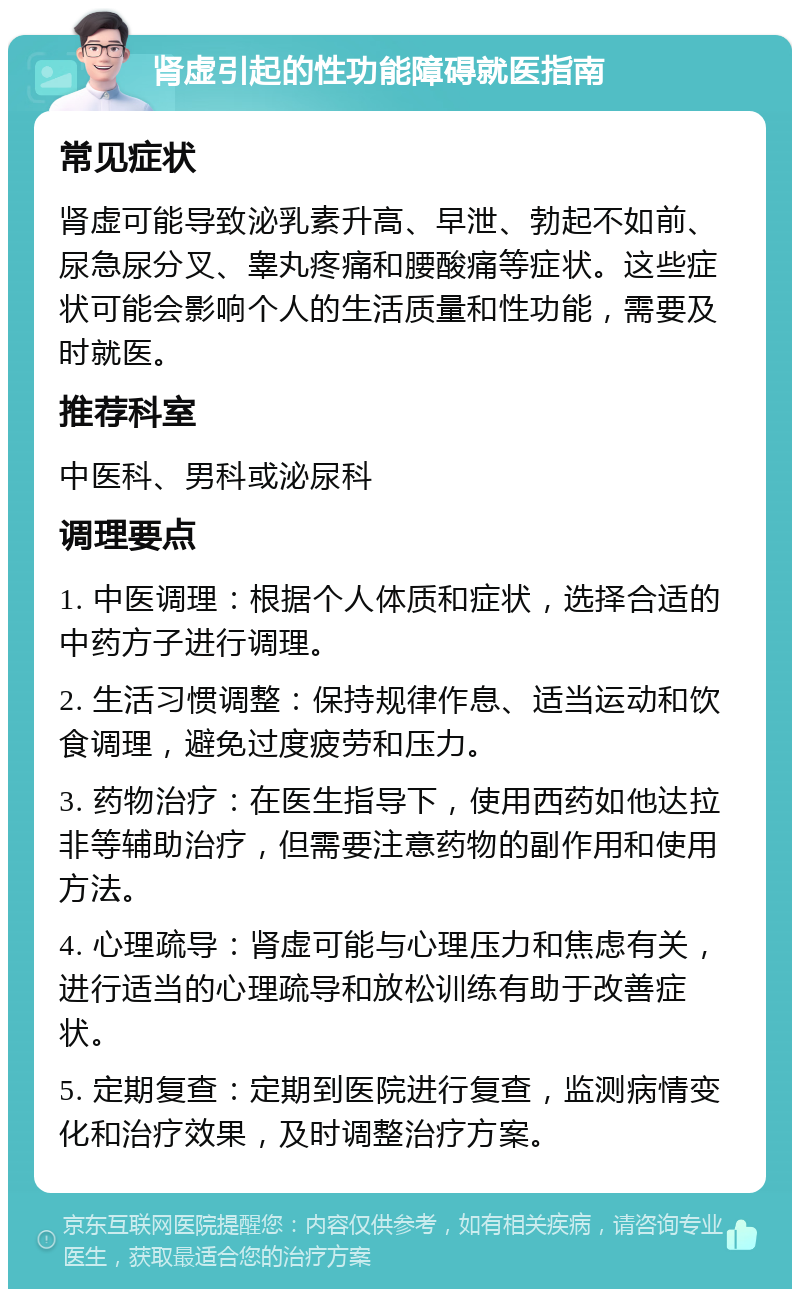 肾虚引起的性功能障碍就医指南 常见症状 肾虚可能导致泌乳素升高、早泄、勃起不如前、尿急尿分叉、睾丸疼痛和腰酸痛等症状。这些症状可能会影响个人的生活质量和性功能，需要及时就医。 推荐科室 中医科、男科或泌尿科 调理要点 1. 中医调理：根据个人体质和症状，选择合适的中药方子进行调理。 2. 生活习惯调整：保持规律作息、适当运动和饮食调理，避免过度疲劳和压力。 3. 药物治疗：在医生指导下，使用西药如他达拉非等辅助治疗，但需要注意药物的副作用和使用方法。 4. 心理疏导：肾虚可能与心理压力和焦虑有关，进行适当的心理疏导和放松训练有助于改善症状。 5. 定期复查：定期到医院进行复查，监测病情变化和治疗效果，及时调整治疗方案。