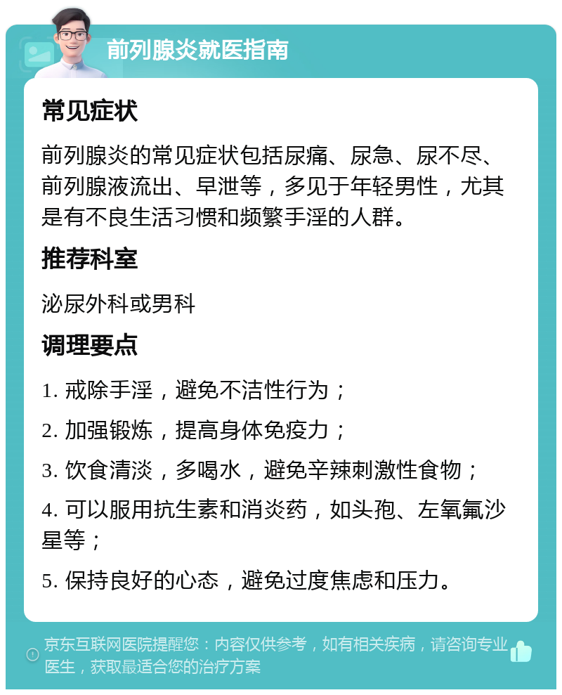 前列腺炎就医指南 常见症状 前列腺炎的常见症状包括尿痛、尿急、尿不尽、前列腺液流出、早泄等，多见于年轻男性，尤其是有不良生活习惯和频繁手淫的人群。 推荐科室 泌尿外科或男科 调理要点 1. 戒除手淫，避免不洁性行为； 2. 加强锻炼，提高身体免疫力； 3. 饮食清淡，多喝水，避免辛辣刺激性食物； 4. 可以服用抗生素和消炎药，如头孢、左氧氟沙星等； 5. 保持良好的心态，避免过度焦虑和压力。