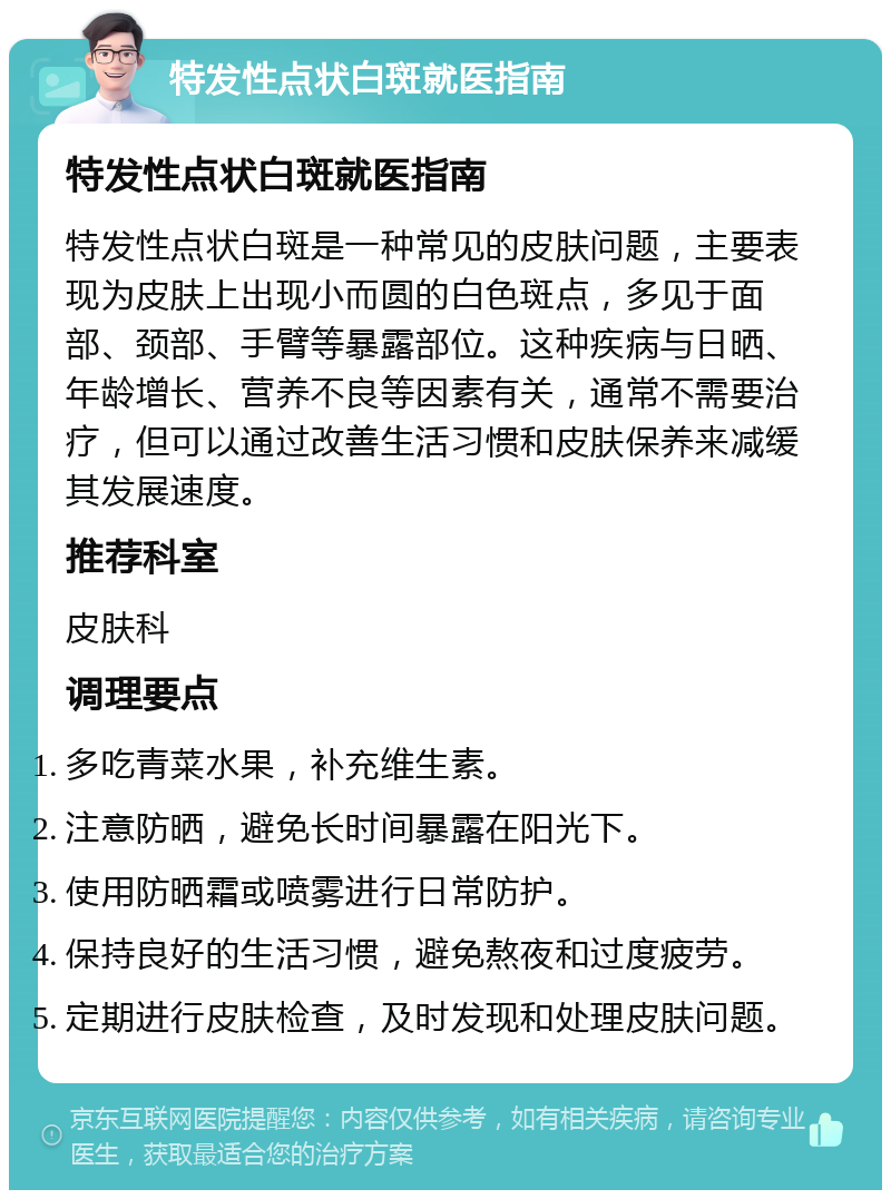 特发性点状白斑就医指南 特发性点状白斑就医指南 特发性点状白斑是一种常见的皮肤问题，主要表现为皮肤上出现小而圆的白色斑点，多见于面部、颈部、手臂等暴露部位。这种疾病与日晒、年龄增长、营养不良等因素有关，通常不需要治疗，但可以通过改善生活习惯和皮肤保养来减缓其发展速度。 推荐科室 皮肤科 调理要点 多吃青菜水果，补充维生素。 注意防晒，避免长时间暴露在阳光下。 使用防晒霜或喷雾进行日常防护。 保持良好的生活习惯，避免熬夜和过度疲劳。 定期进行皮肤检查，及时发现和处理皮肤问题。