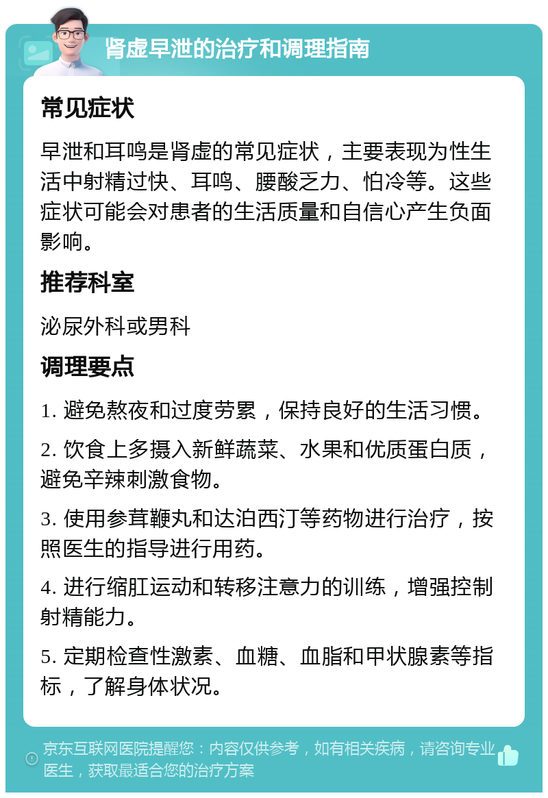 肾虚早泄的治疗和调理指南 常见症状 早泄和耳鸣是肾虚的常见症状，主要表现为性生活中射精过快、耳鸣、腰酸乏力、怕冷等。这些症状可能会对患者的生活质量和自信心产生负面影响。 推荐科室 泌尿外科或男科 调理要点 1. 避免熬夜和过度劳累，保持良好的生活习惯。 2. 饮食上多摄入新鲜蔬菜、水果和优质蛋白质，避免辛辣刺激食物。 3. 使用参茸鞭丸和达泊西汀等药物进行治疗，按照医生的指导进行用药。 4. 进行缩肛运动和转移注意力的训练，增强控制射精能力。 5. 定期检查性激素、血糖、血脂和甲状腺素等指标，了解身体状况。