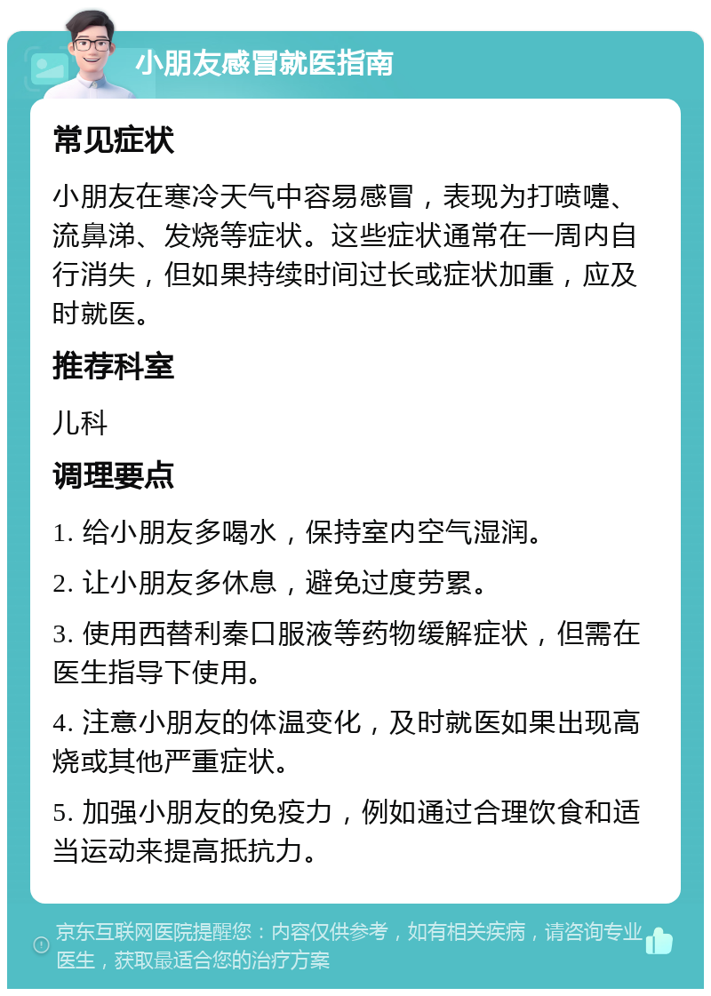 小朋友感冒就医指南 常见症状 小朋友在寒冷天气中容易感冒，表现为打喷嚏、流鼻涕、发烧等症状。这些症状通常在一周内自行消失，但如果持续时间过长或症状加重，应及时就医。 推荐科室 儿科 调理要点 1. 给小朋友多喝水，保持室内空气湿润。 2. 让小朋友多休息，避免过度劳累。 3. 使用西替利秦口服液等药物缓解症状，但需在医生指导下使用。 4. 注意小朋友的体温变化，及时就医如果出现高烧或其他严重症状。 5. 加强小朋友的免疫力，例如通过合理饮食和适当运动来提高抵抗力。