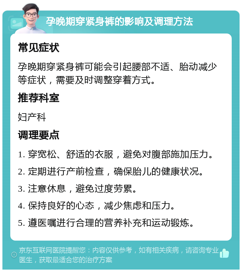 孕晚期穿紧身裤的影响及调理方法 常见症状 孕晚期穿紧身裤可能会引起腰部不适、胎动减少等症状，需要及时调整穿着方式。 推荐科室 妇产科 调理要点 1. 穿宽松、舒适的衣服，避免对腹部施加压力。 2. 定期进行产前检查，确保胎儿的健康状况。 3. 注意休息，避免过度劳累。 4. 保持良好的心态，减少焦虑和压力。 5. 遵医嘱进行合理的营养补充和运动锻炼。