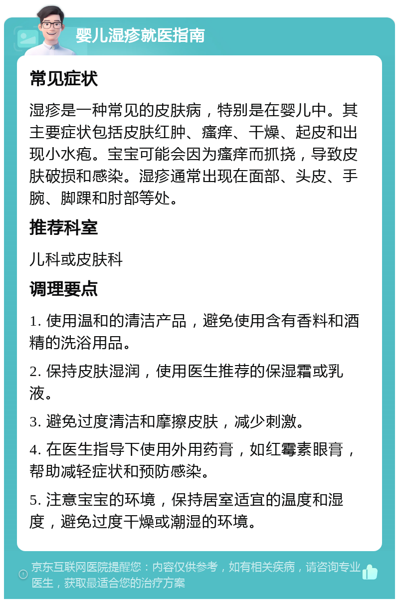 婴儿湿疹就医指南 常见症状 湿疹是一种常见的皮肤病，特别是在婴儿中。其主要症状包括皮肤红肿、瘙痒、干燥、起皮和出现小水疱。宝宝可能会因为瘙痒而抓挠，导致皮肤破损和感染。湿疹通常出现在面部、头皮、手腕、脚踝和肘部等处。 推荐科室 儿科或皮肤科 调理要点 1. 使用温和的清洁产品，避免使用含有香料和酒精的洗浴用品。 2. 保持皮肤湿润，使用医生推荐的保湿霜或乳液。 3. 避免过度清洁和摩擦皮肤，减少刺激。 4. 在医生指导下使用外用药膏，如红霉素眼膏，帮助减轻症状和预防感染。 5. 注意宝宝的环境，保持居室适宜的温度和湿度，避免过度干燥或潮湿的环境。