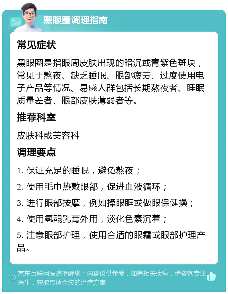 黑眼圈调理指南 常见症状 黑眼圈是指眼周皮肤出现的暗沉或青紫色斑块，常见于熬夜、缺乏睡眠、眼部疲劳、过度使用电子产品等情况。易感人群包括长期熬夜者、睡眠质量差者、眼部皮肤薄弱者等。 推荐科室 皮肤科或美容科 调理要点 1. 保证充足的睡眠，避免熬夜； 2. 使用毛巾热敷眼部，促进血液循环； 3. 进行眼部按摩，例如揉眼眶或做眼保健操； 4. 使用氢醌乳膏外用，淡化色素沉着； 5. 注意眼部护理，使用合适的眼霜或眼部护理产品。