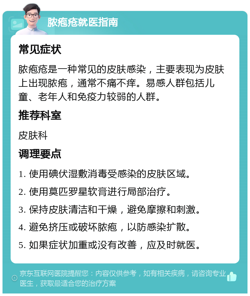 脓疱疮就医指南 常见症状 脓疱疮是一种常见的皮肤感染，主要表现为皮肤上出现脓疱，通常不痛不痒。易感人群包括儿童、老年人和免疫力较弱的人群。 推荐科室 皮肤科 调理要点 1. 使用碘伏湿敷消毒受感染的皮肤区域。 2. 使用莫匹罗星软膏进行局部治疗。 3. 保持皮肤清洁和干燥，避免摩擦和刺激。 4. 避免挤压或破坏脓疱，以防感染扩散。 5. 如果症状加重或没有改善，应及时就医。