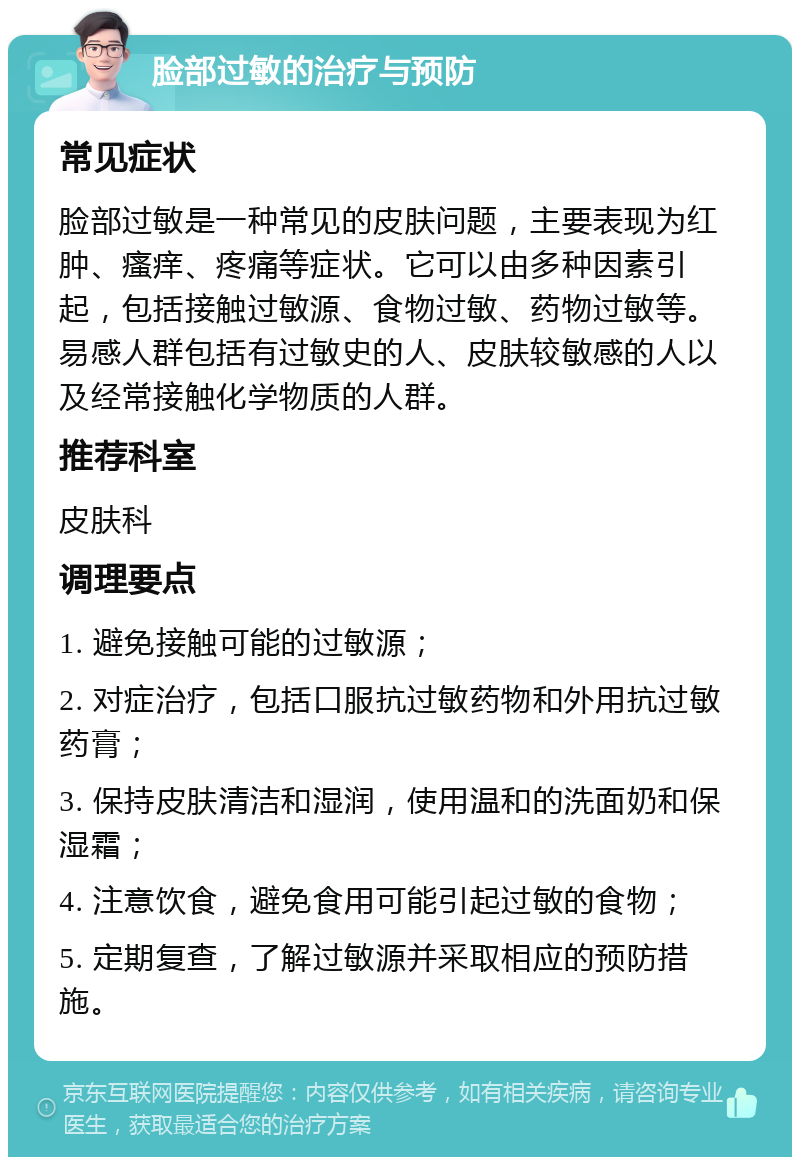 脸部过敏的治疗与预防 常见症状 脸部过敏是一种常见的皮肤问题，主要表现为红肿、瘙痒、疼痛等症状。它可以由多种因素引起，包括接触过敏源、食物过敏、药物过敏等。易感人群包括有过敏史的人、皮肤较敏感的人以及经常接触化学物质的人群。 推荐科室 皮肤科 调理要点 1. 避免接触可能的过敏源； 2. 对症治疗，包括口服抗过敏药物和外用抗过敏药膏； 3. 保持皮肤清洁和湿润，使用温和的洗面奶和保湿霜； 4. 注意饮食，避免食用可能引起过敏的食物； 5. 定期复查，了解过敏源并采取相应的预防措施。