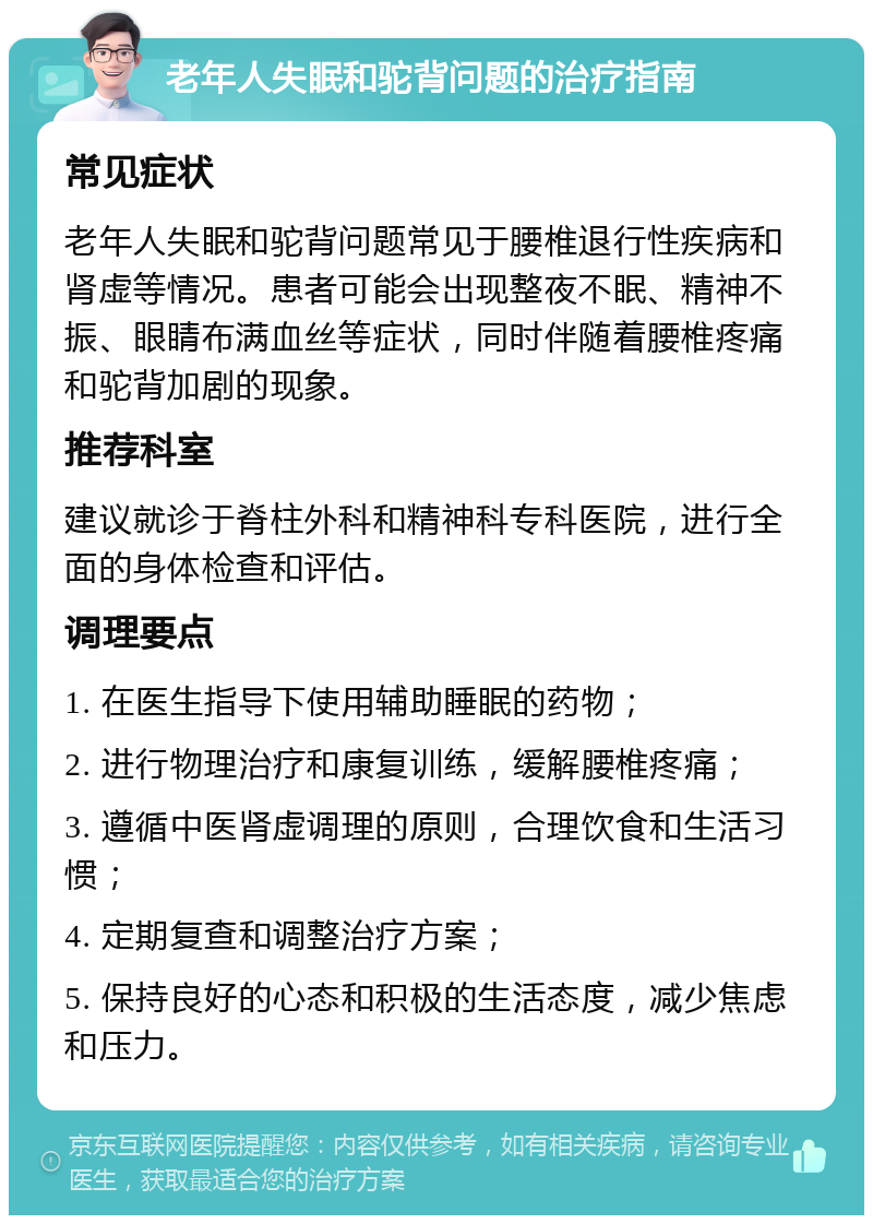 老年人失眠和驼背问题的治疗指南 常见症状 老年人失眠和驼背问题常见于腰椎退行性疾病和肾虚等情况。患者可能会出现整夜不眠、精神不振、眼睛布满血丝等症状，同时伴随着腰椎疼痛和驼背加剧的现象。 推荐科室 建议就诊于脊柱外科和精神科专科医院，进行全面的身体检查和评估。 调理要点 1. 在医生指导下使用辅助睡眠的药物； 2. 进行物理治疗和康复训练，缓解腰椎疼痛； 3. 遵循中医肾虚调理的原则，合理饮食和生活习惯； 4. 定期复查和调整治疗方案； 5. 保持良好的心态和积极的生活态度，减少焦虑和压力。