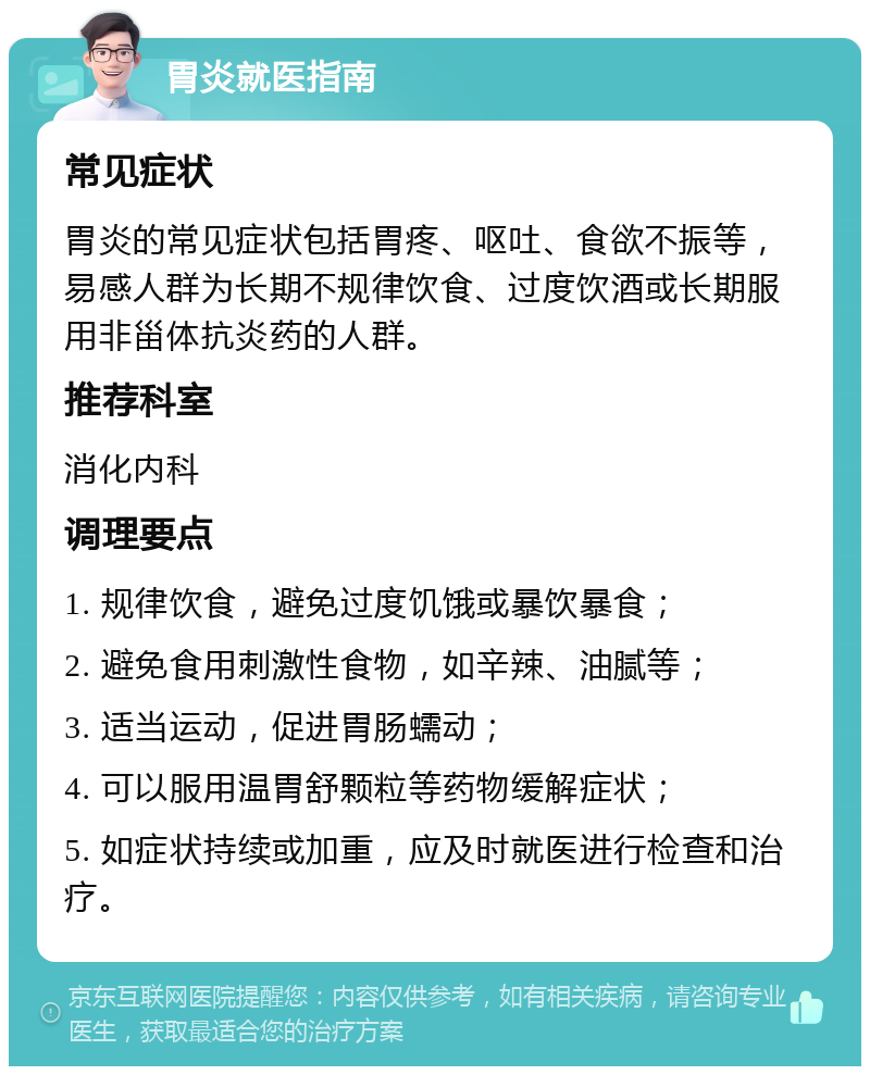 胃炎就医指南 常见症状 胃炎的常见症状包括胃疼、呕吐、食欲不振等，易感人群为长期不规律饮食、过度饮酒或长期服用非甾体抗炎药的人群。 推荐科室 消化内科 调理要点 1. 规律饮食，避免过度饥饿或暴饮暴食； 2. 避免食用刺激性食物，如辛辣、油腻等； 3. 适当运动，促进胃肠蠕动； 4. 可以服用温胃舒颗粒等药物缓解症状； 5. 如症状持续或加重，应及时就医进行检查和治疗。