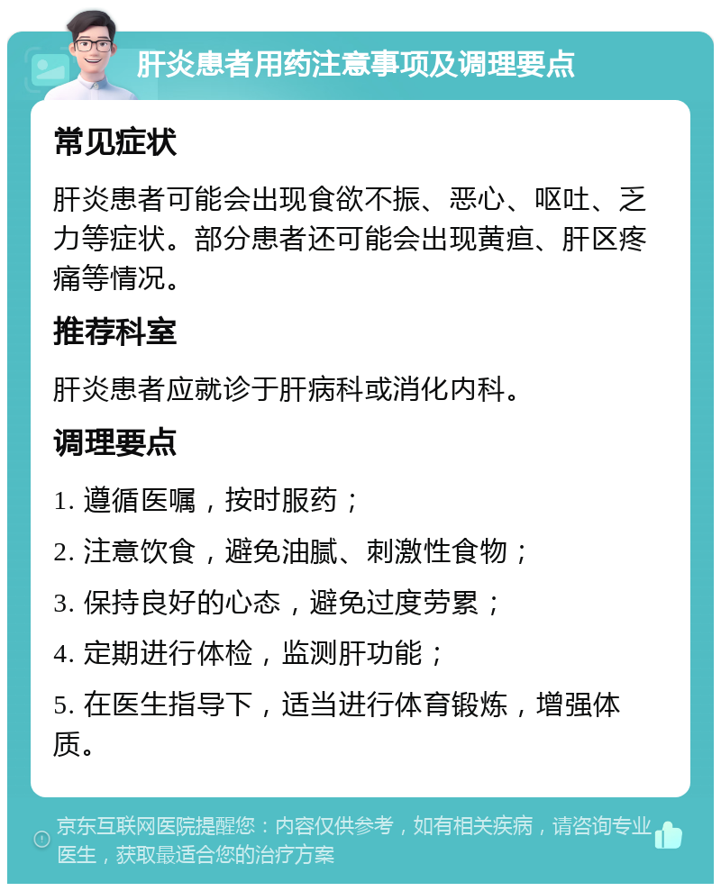 肝炎患者用药注意事项及调理要点 常见症状 肝炎患者可能会出现食欲不振、恶心、呕吐、乏力等症状。部分患者还可能会出现黄疸、肝区疼痛等情况。 推荐科室 肝炎患者应就诊于肝病科或消化内科。 调理要点 1. 遵循医嘱，按时服药； 2. 注意饮食，避免油腻、刺激性食物； 3. 保持良好的心态，避免过度劳累； 4. 定期进行体检，监测肝功能； 5. 在医生指导下，适当进行体育锻炼，增强体质。