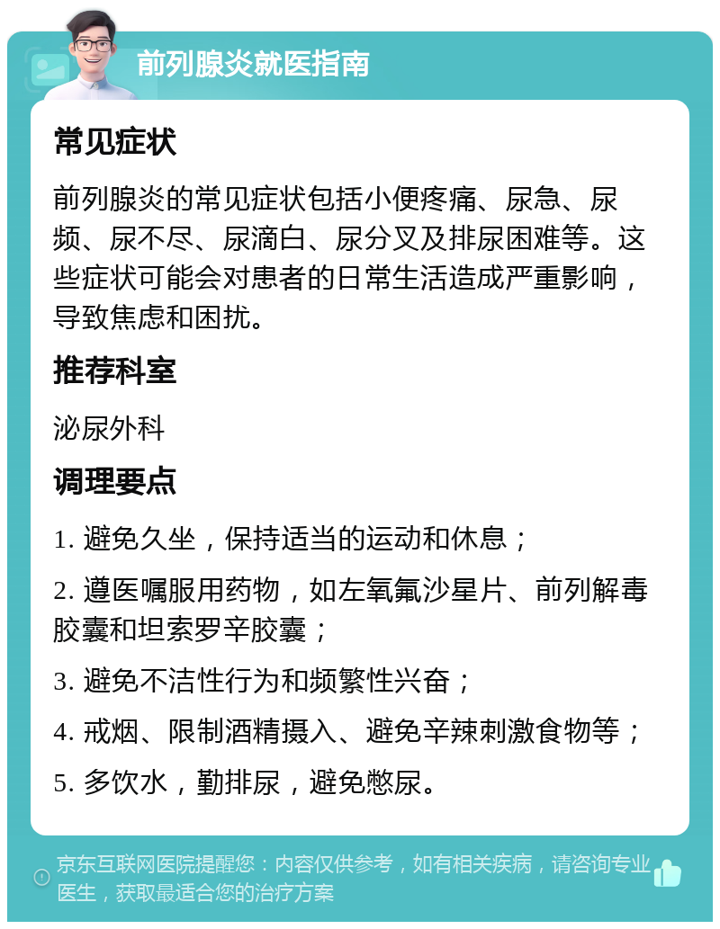 前列腺炎就医指南 常见症状 前列腺炎的常见症状包括小便疼痛、尿急、尿频、尿不尽、尿滴白、尿分叉及排尿困难等。这些症状可能会对患者的日常生活造成严重影响，导致焦虑和困扰。 推荐科室 泌尿外科 调理要点 1. 避免久坐，保持适当的运动和休息； 2. 遵医嘱服用药物，如左氧氟沙星片、前列解毒胶囊和坦索罗辛胶囊； 3. 避免不洁性行为和频繁性兴奋； 4. 戒烟、限制酒精摄入、避免辛辣刺激食物等； 5. 多饮水，勤排尿，避免憋尿。