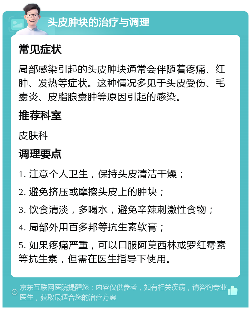 头皮肿块的治疗与调理 常见症状 局部感染引起的头皮肿块通常会伴随着疼痛、红肿、发热等症状。这种情况多见于头皮受伤、毛囊炎、皮脂腺囊肿等原因引起的感染。 推荐科室 皮肤科 调理要点 1. 注意个人卫生，保持头皮清洁干燥； 2. 避免挤压或摩擦头皮上的肿块； 3. 饮食清淡，多喝水，避免辛辣刺激性食物； 4. 局部外用百多邦等抗生素软膏； 5. 如果疼痛严重，可以口服阿莫西林或罗红霉素等抗生素，但需在医生指导下使用。