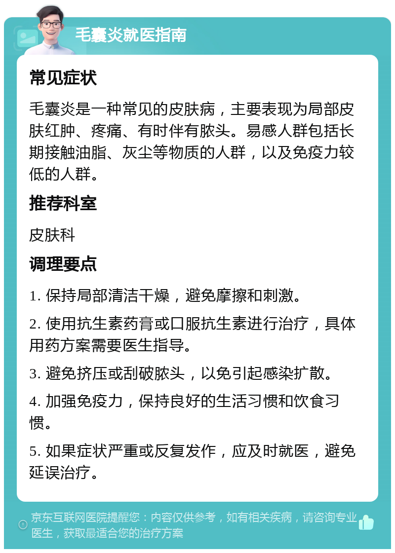 毛囊炎就医指南 常见症状 毛囊炎是一种常见的皮肤病，主要表现为局部皮肤红肿、疼痛、有时伴有脓头。易感人群包括长期接触油脂、灰尘等物质的人群，以及免疫力较低的人群。 推荐科室 皮肤科 调理要点 1. 保持局部清洁干燥，避免摩擦和刺激。 2. 使用抗生素药膏或口服抗生素进行治疗，具体用药方案需要医生指导。 3. 避免挤压或刮破脓头，以免引起感染扩散。 4. 加强免疫力，保持良好的生活习惯和饮食习惯。 5. 如果症状严重或反复发作，应及时就医，避免延误治疗。