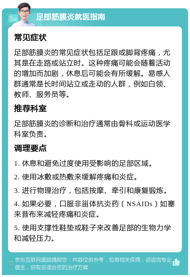 足部筋膜炎就医指南 常见症状 足部筋膜炎的常见症状包括足跟或脚背疼痛，尤其是在走路或站立时。这种疼痛可能会随着活动的增加而加剧，休息后可能会有所缓解。易感人群通常是长时间站立或走动的人群，例如白领、教师、服务员等。 推荐科室 足部筋膜炎的诊断和治疗通常由骨科或运动医学科室负责。 调理要点 1. 休息和避免过度使用受影响的足部区域。 2. 使用冰敷或热敷来缓解疼痛和炎症。 3. 进行物理治疗，包括按摩、牵引和康复锻炼。 4. 如果必要，口服非甾体抗炎药（NSAIDs）如塞来昔布来减轻疼痛和炎症。 5. 使用支撑性鞋垫或鞋子来改善足部的生物力学和减轻压力。