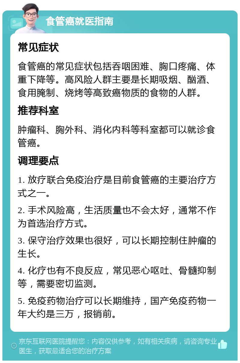 食管癌就医指南 常见症状 食管癌的常见症状包括吞咽困难、胸口疼痛、体重下降等。高风险人群主要是长期吸烟、酗酒、食用腌制、烧烤等高致癌物质的食物的人群。 推荐科室 肿瘤科、胸外科、消化内科等科室都可以就诊食管癌。 调理要点 1. 放疗联合免疫治疗是目前食管癌的主要治疗方式之一。 2. 手术风险高，生活质量也不会太好，通常不作为首选治疗方式。 3. 保守治疗效果也很好，可以长期控制住肿瘤的生长。 4. 化疗也有不良反应，常见恶心呕吐、骨髓抑制等，需要密切监测。 5. 免疫药物治疗可以长期维持，国产免疫药物一年大约是三万，报销前。