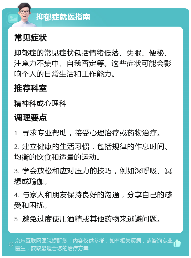 抑郁症就医指南 常见症状 抑郁症的常见症状包括情绪低落、失眠、便秘、注意力不集中、自我否定等。这些症状可能会影响个人的日常生活和工作能力。 推荐科室 精神科或心理科 调理要点 1. 寻求专业帮助，接受心理治疗或药物治疗。 2. 建立健康的生活习惯，包括规律的作息时间、均衡的饮食和适量的运动。 3. 学会放松和应对压力的技巧，例如深呼吸、冥想或瑜伽。 4. 与家人和朋友保持良好的沟通，分享自己的感受和困扰。 5. 避免过度使用酒精或其他药物来逃避问题。