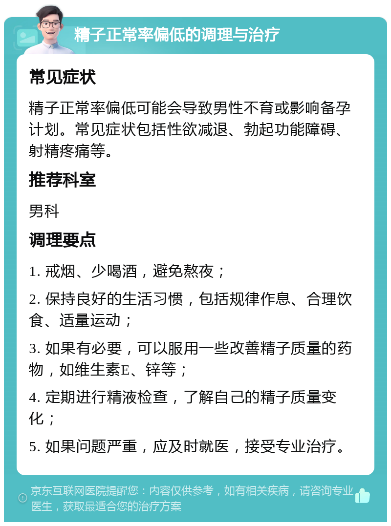 精子正常率偏低的调理与治疗 常见症状 精子正常率偏低可能会导致男性不育或影响备孕计划。常见症状包括性欲减退、勃起功能障碍、射精疼痛等。 推荐科室 男科 调理要点 1. 戒烟、少喝酒，避免熬夜； 2. 保持良好的生活习惯，包括规律作息、合理饮食、适量运动； 3. 如果有必要，可以服用一些改善精子质量的药物，如维生素E、锌等； 4. 定期进行精液检查，了解自己的精子质量变化； 5. 如果问题严重，应及时就医，接受专业治疗。