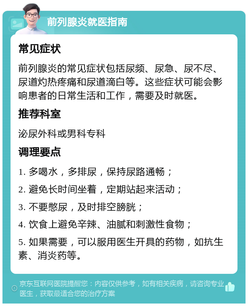 前列腺炎就医指南 常见症状 前列腺炎的常见症状包括尿频、尿急、尿不尽、尿道灼热疼痛和尿道滴白等。这些症状可能会影响患者的日常生活和工作，需要及时就医。 推荐科室 泌尿外科或男科专科 调理要点 1. 多喝水，多排尿，保持尿路通畅； 2. 避免长时间坐着，定期站起来活动； 3. 不要憋尿，及时排空膀胱； 4. 饮食上避免辛辣、油腻和刺激性食物； 5. 如果需要，可以服用医生开具的药物，如抗生素、消炎药等。