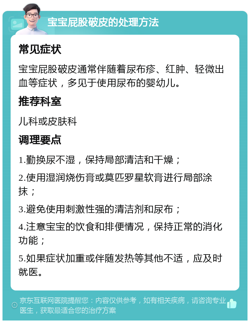 宝宝屁股破皮的处理方法 常见症状 宝宝屁股破皮通常伴随着尿布疹、红肿、轻微出血等症状，多见于使用尿布的婴幼儿。 推荐科室 儿科或皮肤科 调理要点 1.勤换尿不湿，保持局部清洁和干燥； 2.使用湿润烧伤膏或莫匹罗星软膏进行局部涂抹； 3.避免使用刺激性强的清洁剂和尿布； 4.注意宝宝的饮食和排便情况，保持正常的消化功能； 5.如果症状加重或伴随发热等其他不适，应及时就医。