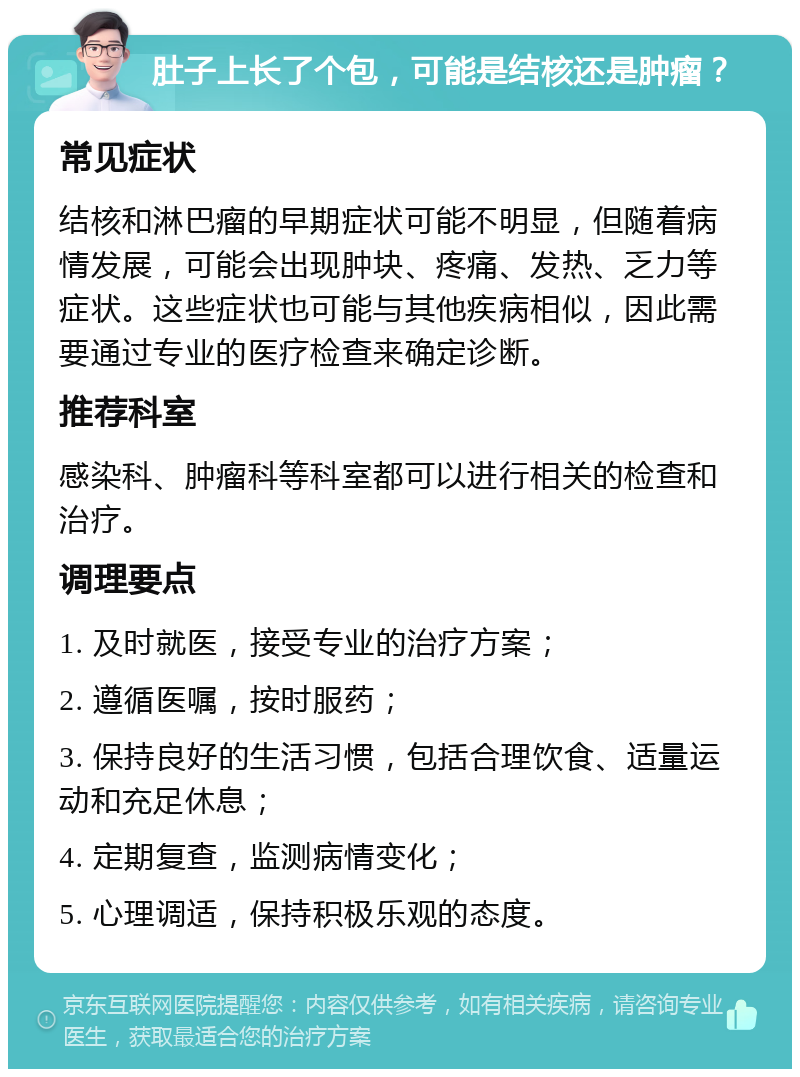 肚子上长了个包，可能是结核还是肿瘤？ 常见症状 结核和淋巴瘤的早期症状可能不明显，但随着病情发展，可能会出现肿块、疼痛、发热、乏力等症状。这些症状也可能与其他疾病相似，因此需要通过专业的医疗检查来确定诊断。 推荐科室 感染科、肿瘤科等科室都可以进行相关的检查和治疗。 调理要点 1. 及时就医，接受专业的治疗方案； 2. 遵循医嘱，按时服药； 3. 保持良好的生活习惯，包括合理饮食、适量运动和充足休息； 4. 定期复查，监测病情变化； 5. 心理调适，保持积极乐观的态度。