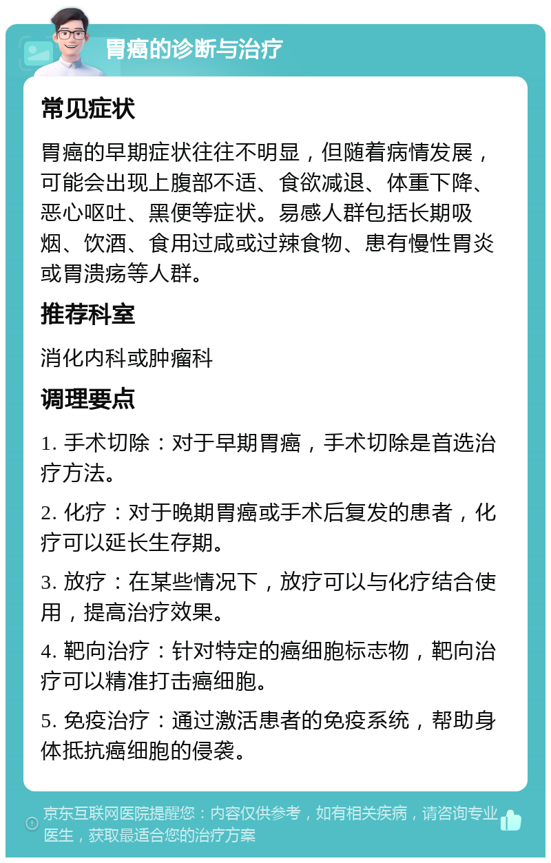 胃癌的诊断与治疗 常见症状 胃癌的早期症状往往不明显，但随着病情发展，可能会出现上腹部不适、食欲减退、体重下降、恶心呕吐、黑便等症状。易感人群包括长期吸烟、饮酒、食用过咸或过辣食物、患有慢性胃炎或胃溃疡等人群。 推荐科室 消化内科或肿瘤科 调理要点 1. 手术切除：对于早期胃癌，手术切除是首选治疗方法。 2. 化疗：对于晚期胃癌或手术后复发的患者，化疗可以延长生存期。 3. 放疗：在某些情况下，放疗可以与化疗结合使用，提高治疗效果。 4. 靶向治疗：针对特定的癌细胞标志物，靶向治疗可以精准打击癌细胞。 5. 免疫治疗：通过激活患者的免疫系统，帮助身体抵抗癌细胞的侵袭。