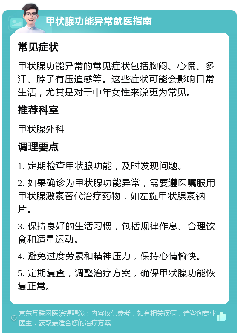 甲状腺功能异常就医指南 常见症状 甲状腺功能异常的常见症状包括胸闷、心慌、多汗、脖子有压迫感等。这些症状可能会影响日常生活，尤其是对于中年女性来说更为常见。 推荐科室 甲状腺外科 调理要点 1. 定期检查甲状腺功能，及时发现问题。 2. 如果确诊为甲状腺功能异常，需要遵医嘱服用甲状腺激素替代治疗药物，如左旋甲状腺素钠片。 3. 保持良好的生活习惯，包括规律作息、合理饮食和适量运动。 4. 避免过度劳累和精神压力，保持心情愉快。 5. 定期复查，调整治疗方案，确保甲状腺功能恢复正常。