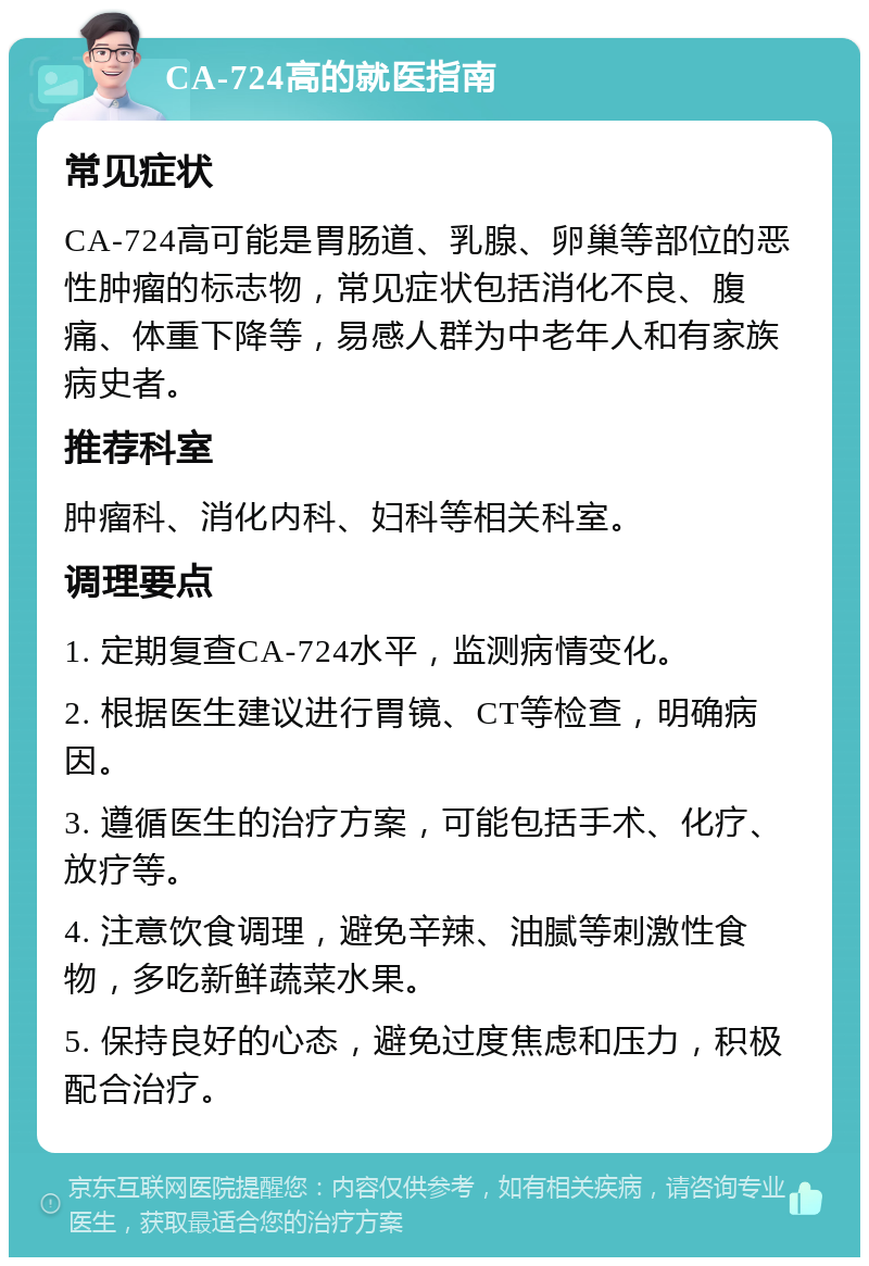 CA-724高的就医指南 常见症状 CA-724高可能是胃肠道、乳腺、卵巢等部位的恶性肿瘤的标志物，常见症状包括消化不良、腹痛、体重下降等，易感人群为中老年人和有家族病史者。 推荐科室 肿瘤科、消化内科、妇科等相关科室。 调理要点 1. 定期复查CA-724水平，监测病情变化。 2. 根据医生建议进行胃镜、CT等检查，明确病因。 3. 遵循医生的治疗方案，可能包括手术、化疗、放疗等。 4. 注意饮食调理，避免辛辣、油腻等刺激性食物，多吃新鲜蔬菜水果。 5. 保持良好的心态，避免过度焦虑和压力，积极配合治疗。