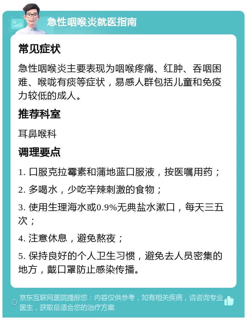 急性咽喉炎就医指南 常见症状 急性咽喉炎主要表现为咽喉疼痛、红肿、吞咽困难、喉咙有痰等症状，易感人群包括儿童和免疫力较低的成人。 推荐科室 耳鼻喉科 调理要点 1. 口服克拉霉素和蒲地蓝口服液，按医嘱用药； 2. 多喝水，少吃辛辣刺激的食物； 3. 使用生理海水或0.9%无典盐水漱口，每天三五次； 4. 注意休息，避免熬夜； 5. 保持良好的个人卫生习惯，避免去人员密集的地方，戴口罩防止感染传播。