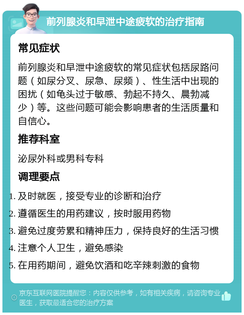 前列腺炎和早泄中途疲软的治疗指南 常见症状 前列腺炎和早泄中途疲软的常见症状包括尿路问题（如尿分叉、尿急、尿频）、性生活中出现的困扰（如龟头过于敏感、勃起不持久、晨勃减少）等。这些问题可能会影响患者的生活质量和自信心。 推荐科室 泌尿外科或男科专科 调理要点 及时就医，接受专业的诊断和治疗 遵循医生的用药建议，按时服用药物 避免过度劳累和精神压力，保持良好的生活习惯 注意个人卫生，避免感染 在用药期间，避免饮酒和吃辛辣刺激的食物