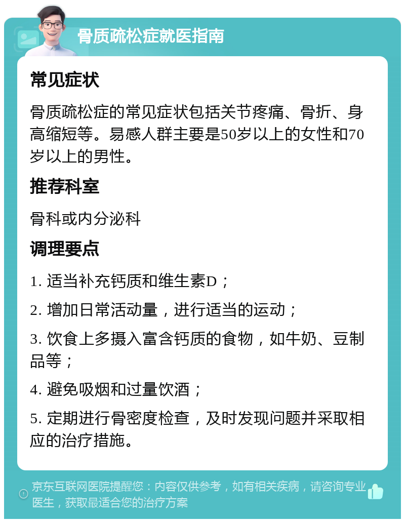 骨质疏松症就医指南 常见症状 骨质疏松症的常见症状包括关节疼痛、骨折、身高缩短等。易感人群主要是50岁以上的女性和70岁以上的男性。 推荐科室 骨科或内分泌科 调理要点 1. 适当补充钙质和维生素D； 2. 增加日常活动量，进行适当的运动； 3. 饮食上多摄入富含钙质的食物，如牛奶、豆制品等； 4. 避免吸烟和过量饮酒； 5. 定期进行骨密度检查，及时发现问题并采取相应的治疗措施。