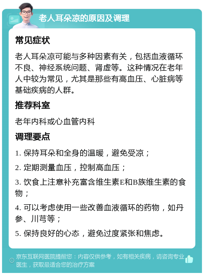 老人耳朵凉的原因及调理 常见症状 老人耳朵凉可能与多种因素有关，包括血液循环不良、神经系统问题、肾虚等。这种情况在老年人中较为常见，尤其是那些有高血压、心脏病等基础疾病的人群。 推荐科室 老年内科或心血管内科 调理要点 1. 保持耳朵和全身的温暖，避免受凉； 2. 定期测量血压，控制高血压； 3. 饮食上注意补充富含维生素E和B族维生素的食物； 4. 可以考虑使用一些改善血液循环的药物，如丹参、川芎等； 5. 保持良好的心态，避免过度紧张和焦虑。