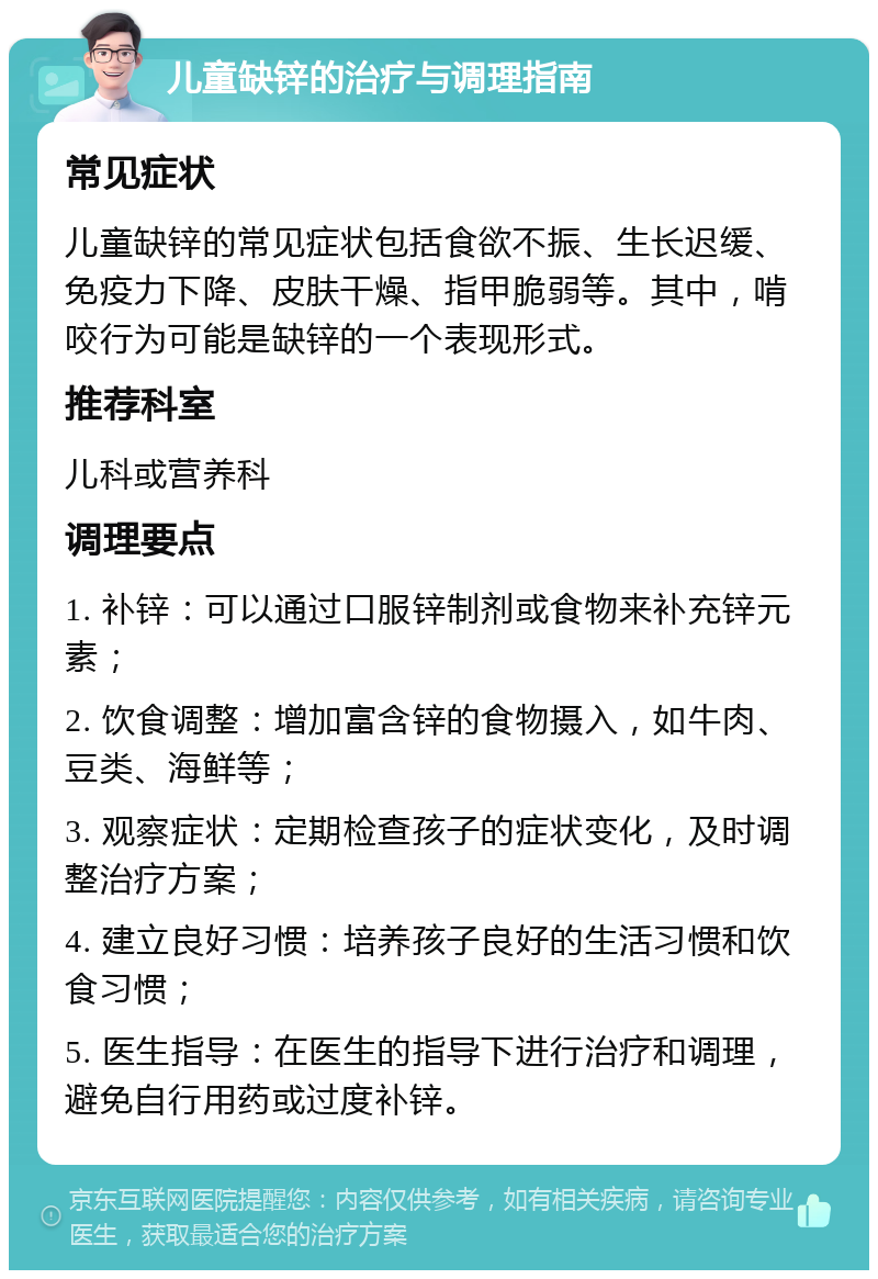 儿童缺锌的治疗与调理指南 常见症状 儿童缺锌的常见症状包括食欲不振、生长迟缓、免疫力下降、皮肤干燥、指甲脆弱等。其中，啃咬行为可能是缺锌的一个表现形式。 推荐科室 儿科或营养科 调理要点 1. 补锌：可以通过口服锌制剂或食物来补充锌元素； 2. 饮食调整：增加富含锌的食物摄入，如牛肉、豆类、海鲜等； 3. 观察症状：定期检查孩子的症状变化，及时调整治疗方案； 4. 建立良好习惯：培养孩子良好的生活习惯和饮食习惯； 5. 医生指导：在医生的指导下进行治疗和调理，避免自行用药或过度补锌。