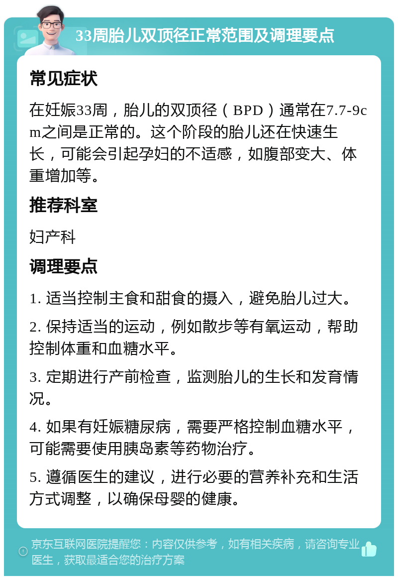 33周胎儿双顶径正常范围及调理要点 常见症状 在妊娠33周，胎儿的双顶径（BPD）通常在7.7-9cm之间是正常的。这个阶段的胎儿还在快速生长，可能会引起孕妇的不适感，如腹部变大、体重增加等。 推荐科室 妇产科 调理要点 1. 适当控制主食和甜食的摄入，避免胎儿过大。 2. 保持适当的运动，例如散步等有氧运动，帮助控制体重和血糖水平。 3. 定期进行产前检查，监测胎儿的生长和发育情况。 4. 如果有妊娠糖尿病，需要严格控制血糖水平，可能需要使用胰岛素等药物治疗。 5. 遵循医生的建议，进行必要的营养补充和生活方式调整，以确保母婴的健康。